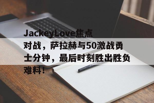 九游（中国）正版手游平台JackeyLove焦点对战，萨拉赫与50激战勇士分钟，最后时刻胜出胜负难料！(jackeylove卡莎)